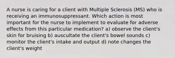 A nurse is caring for a client with Multiple Sclerosis (MS) who is receiving an immunosuppressant. Which action is most important for the nurse to implement to evaluate for adverse effects from this particular medication? a) observe the client's skin for bruising b) auscultate the client's bowel sounds c) monitor the client's intake and output d) note changes the client's weight