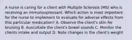 A nurse is caring for a client with Multiple Sclerosis (MS) who is receiving an immunsupressant. Which action is most important for the nurse to implement to evaluate for adverse effects from this particular medication? A. Observe the client's skin for bruising B. Auscultate the client's bowel sounds C. Monitor the clients intake and output D. Note changes in the client's weight