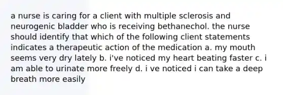 a nurse is caring for a client with multiple sclerosis and neurogenic bladder who is receiving bethanechol. the nurse should identify that which of the following client statements indicates a therapeutic action of the medication a. my mouth seems very dry lately b. i've noticed my heart beating faster c. i am able to urinate more freely d. i ve noticed i can take a deep breath more easily