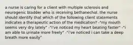 a nurse is caring for a client with multiple sclerosis and neurogenic bladder who is receiving bethanechol. the nurse should identify that which of the following client statements indicates a therapeutic action of the medication? -"my mouth seems very dry lately" -"i've noticed my heart beating faster" -"i am able to urinate more freely" -"i've noticed i can take a deep breath more easily"