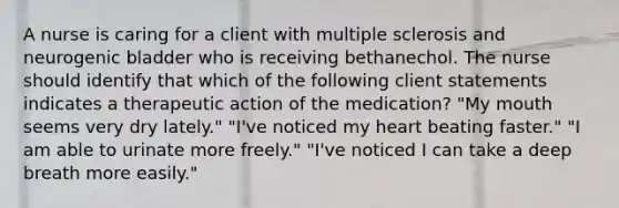 A nurse is caring for a client with multiple sclerosis and neurogenic bladder who is receiving bethanechol. The nurse should identify that which of the following client statements indicates a therapeutic action of the medication? "My mouth seems very dry lately." "I've noticed my heart beating faster." "I am able to urinate more freely." "I've noticed I can take a deep breath more easily."