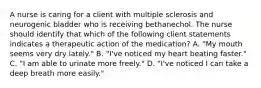 A nurse is caring for a client with multiple sclerosis and neurogenic bladder who is receiving bethanechol. The nurse should identify that which of the following client statements indicates a therapeutic action of the medication? A. "My mouth seems very dry lately." B. "I've noticed my heart beating faster." C. "I am able to urinate more freely." D. "I've noticed I can take a deep breath more easily."