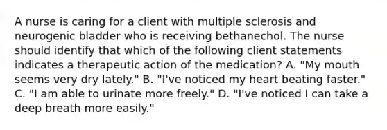 A nurse is caring for a client with multiple sclerosis and neurogenic bladder who is receiving bethanechol. The nurse should identify that which of the following client statements indicates a therapeutic action of the medication? A. "My mouth seems very dry lately." B. "I've noticed my heart beating faster." C. "I am able to urinate more freely." D. "I've noticed I can take a deep breath more easily."