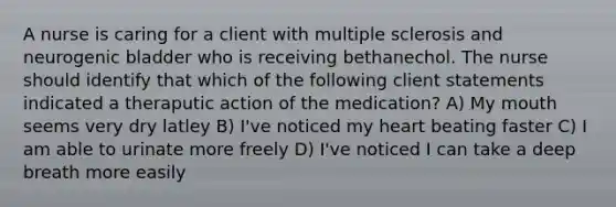 A nurse is caring for a client with multiple sclerosis and neurogenic bladder who is receiving bethanechol. The nurse should identify that which of the following client statements indicated a theraputic action of the medication? A) My mouth seems very dry latley B) I've noticed my heart beating faster C) I am able to urinate more freely D) I've noticed I can take a deep breath more easily