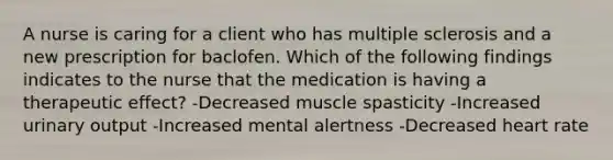 A nurse is caring for a client who has multiple sclerosis and a new prescription for baclofen. Which of the following findings indicates to the nurse that the medication is having a therapeutic effect? -Decreased muscle spasticity -Increased urinary output -Increased mental alertness -Decreased heart rate