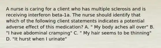 A nurse is caring for a client who has multiple sclerosis and is receiving interferon beta-1a. The nurse should identify that which of the following client statements indicates a potential adverse effect of this medication? A. " My body aches all over" B. "I have abdominal cramping" C. " My hair seems to be thinning" D. "It hurst when I urinate"