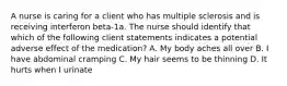 A nurse is caring for a client who has multiple sclerosis and is receiving interferon beta-1a. The nurse should identify that which of the following client statements indicates a potential adverse effect of the medication? A. My body aches all over B. I have abdominal cramping C. My hair seems to be thinning D. It hurts when I urinate