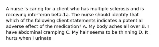 A nurse is caring for a client who has multiple sclerosis and is receiving interferon beta-1a. The nurse should identify that which of the following client statements indicates a potential adverse effect of the medication? A. My body aches all over B. I have abdominal cramping C. My hair seems to be thinning D. It hurts when I urinate