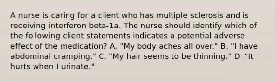 A nurse is caring for a client who has multiple sclerosis and is receiving interferon beta-1a. The nurse should identify which of the following client statements indicates a potential adverse effect of the medication? A. "My body aches all over." B. "I have abdominal cramping." C. "My hair seems to be thinning." D. "It hurts when I urinate."