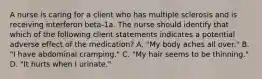 A nurse is caring for a client who has multiple sclerosis and is receiving interferon beta-1a. The nurse should identify that which of the following client statements indicates a potential adverse effect of the medication? A. "My body aches all over." B. "I have abdominal cramping." C. "My hair seems to be thinning." D. "It hurts when I urinate."