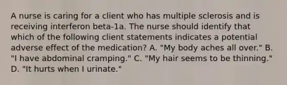 A nurse is caring for a client who has multiple sclerosis and is receiving interferon beta-1a. The nurse should identify that which of the following client statements indicates a potential adverse effect of the medication? A. "My body aches all over." B. "I have abdominal cramping." C. "My hair seems to be thinning." D. "It hurts when I urinate."