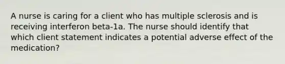 A nurse is caring for a client who has multiple sclerosis and is receiving interferon beta-1a. The nurse should identify that which client statement indicates a potential adverse effect of the medication?