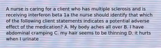 A nurse is caring for a client who has multiple sclerosis and is receiving interferon beta 1a the nurse should identify that which of the following client statements indicates a potential adverse effect of the medication? A. My body aches all over B. I have abdominal cramping C. my hair seems to be thinning D. it hurts when I urinate