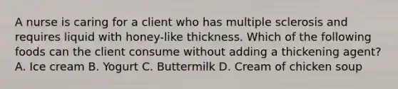 A nurse is caring for a client who has multiple sclerosis and requires liquid with honey-like thickness. Which of the following foods can the client consume without adding a thickening agent? A. Ice cream B. Yogurt C. Buttermilk D. Cream of chicken soup