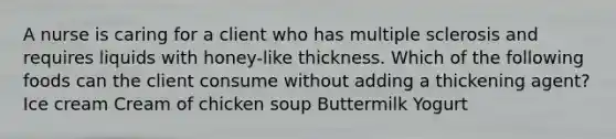 A nurse is caring for a client who has multiple sclerosis and requires liquids with honey-like thickness. Which of the following foods can the client consume without adding a thickening agent? Ice cream Cream of chicken soup Buttermilk Yogurt