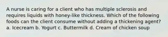 A nurse is caring for a client who has multiple sclerosis and requires liquids with honey-like thickness. Which of the following foods can the client consume without adding a thickening agent? a. Icecream b. Yogurt c. Buttermilk d. Cream of chicken soup