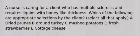 A nurse is caring for a client who has multiple sclerosis and requires liquids with honey like thickness. Which of the following are appropriate selections by the client? (select all that apply.) A Dried prunes B ground turkey C mashed potatoes D fresh strawberries E Cottage cheese