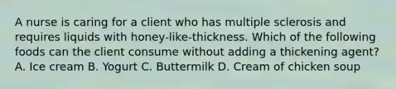 A nurse is caring for a client who has multiple sclerosis and requires liquids with honey-like-thickness. Which of the following foods can the client consume without adding a thickening agent? A. Ice cream B. Yogurt C. Buttermilk D. Cream of chicken soup