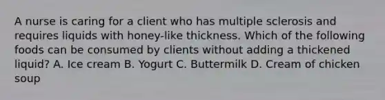 A nurse is caring for a client who has multiple sclerosis and requires liquids with honey-like thickness. Which of the following foods can be consumed by clients without adding a thickened liquid? A. Ice cream B. Yogurt C. Buttermilk D. Cream of chicken soup