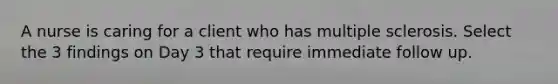 A nurse is caring for a client who has multiple sclerosis. Select the 3 findings on Day 3 that require immediate follow up.