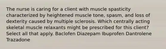 The nurse is caring for a client with muscle spasticity characterized by heightened muscle tone, spasm, and loss of dexterity caused by multiple sclerosis. Which centrally acting skeletal muscle relaxants might be prescribed for this client? Select all that apply. Baclofen Diazepam Ibuprofen Dantrolene Trazadone