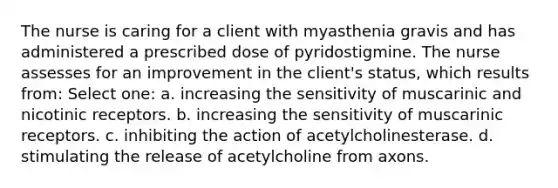 The nurse is caring for a client with myasthenia gravis and has administered a prescribed dose of pyridostigmine. The nurse assesses for an improvement in the client's status, which results from: Select one: a. increasing the sensitivity of muscarinic and nicotinic receptors. b. increasing the sensitivity of muscarinic receptors. c. inhibiting the action of acetylcholinesterase. d. stimulating the release of acetylcholine from axons.