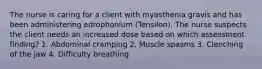 The nurse is caring for a client with myasthenia gravis and has been administering edrophonium (Tensilon). The nurse suspects the client needs an increased dose based on which assessment finding? 1. Abdominal cramping 2. Muscle spasms 3. Clenching of the jaw 4. Difficulty breathing