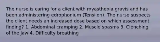 The nurse is caring for a client with myasthenia gravis and has been administering edrophonium (Tensilon). The nurse suspects the client needs an increased dose based on which assessment finding? 1. Abdominal cramping 2. Muscle spasms 3. Clenching of the jaw 4. Difficulty breathing