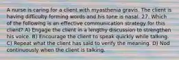 A nurse is caring for a client with myasthenia gravis. The client is having difficulty forming words and his tone is nasal. 27. Which of the following is an effective communication strategy for this client? A) Engage the client in a lengthy discussion to strengthen his voice. B) Encourage the client to speak quickly while talking. C) Repeat what the client has said to verify the meaning. D) Nod continuously when the client is talking.