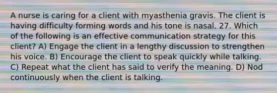 A nurse is caring for a client with myasthenia gravis. The client is having difficulty forming words and his tone is nasal. 27. Which of the following is an effective communication strategy for this client? A) Engage the client in a lengthy discussion to strengthen his voice. B) Encourage the client to speak quickly while talking. C) Repeat what the client has said to verify the meaning. D) Nod continuously when the client is talking.