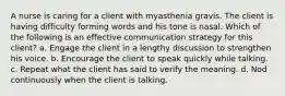 A nurse is caring for a client with myasthenia gravis. The client is having difficulty forming words and his tone is nasal. Which of the following is an effective communication strategy for this client? a. Engage the client in a lengthy discussion to strengthen his voice. b. Encourage the client to speak quickly while talking. c. Repeat what the client has said to verify the meaning. d. Nod continuously when the client is talking.