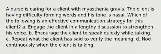 A nurse is caring for a client with myasthenia gravis. The client is having difficulty forming words and his tone is nasal. Which of the following is an effective communication strategy for this client? a. Engage the client in a lengthy discussion to strengthen his voice. b. Encourage the client to speak quickly while talking. c. Repeat what the client has said to verify the meaning. d. Nod continuously when the client is talking.