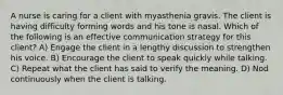 A nurse is caring for a client with myasthenia gravis. The client is having difficulty forming words and his tone is nasal. Which of the following is an effective communication strategy for this client? A) Engage the client in a lengthy discussion to strengthen his voice. B) Encourage the client to speak quickly while talking. C) Repeat what the client has said to verify the meaning. D) Nod continuously when the client is talking.