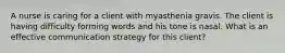 A nurse is caring for a client with myasthenia gravis. The client is having difficulty forming words and his tone is nasal. What is an effective communication strategy for this client?