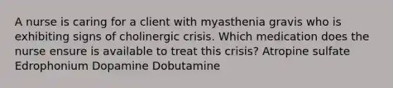 A nurse is caring for a client with myasthenia gravis who is exhibiting signs of cholinergic crisis. Which medication does the nurse ensure is available to treat this crisis? Atropine sulfate Edrophonium Dopamine Dobutamine