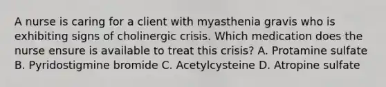 A nurse is caring for a client with myasthenia gravis who is exhibiting signs of cholinergic crisis. Which medication does the nurse ensure is available to treat this crisis? A. Protamine sulfate B. Pyridostigmine bromide C. Acetylcysteine D. Atropine sulfate