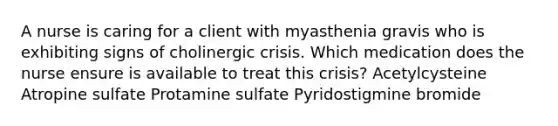 A nurse is caring for a client with myasthenia gravis who is exhibiting signs of cholinergic crisis. Which medication does the nurse ensure is available to treat this crisis? Acetylcysteine Atropine sulfate Protamine sulfate Pyridostigmine bromide