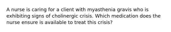 A nurse is caring for a client with myasthenia gravis who is exhibiting signs of cholinergic crisis. Which medication does the nurse ensure is available to treat this crisis?