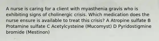 A nurse is caring for a client with myasthenia gravis who is exhibiting signs of cholinergic crisis. Which medication does the nurse ensure is available to treat this crisis? A Atropine sulfate B Protamine sulfate C Acetylcysteine (Mucomyst) D Pyridostigmine bromide (Mestinon)