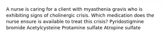 A nurse is caring for a client with myasthenia gravis who is exhibiting signs of cholinergic crisis. Which medication does the nurse ensure is available to treat this crisis? Pyridostigmine bromide Acetylcysteine Protamine sulfate Atropine sulfate