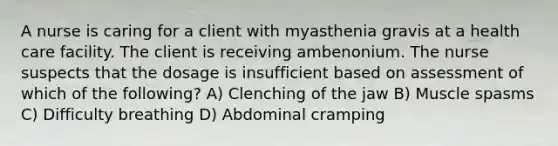 A nurse is caring for a client with myasthenia gravis at a health care facility. The client is receiving ambenonium. The nurse suspects that the dosage is insufficient based on assessment of which of the following? A) Clenching of the jaw B) Muscle spasms C) Difficulty breathing D) Abdominal cramping