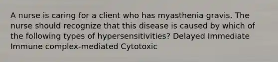 A nurse is caring for a client who has myasthenia gravis. The nurse should recognize that this disease is caused by which of the following types of hypersensitivities? Delayed Immediate Immune complex-mediated Cytotoxic