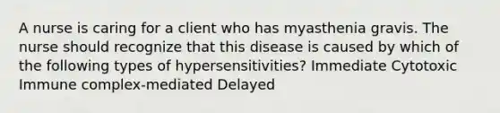 A nurse is caring for a client who has myasthenia gravis. The nurse should recognize that this disease is caused by which of the following types of hypersensitivities? Immediate Cytotoxic Immune complex-mediated Delayed