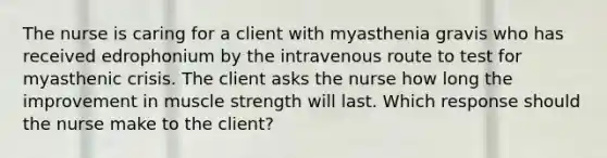 The nurse is caring for a client with myasthenia gravis who has received edrophonium by the intravenous route to test for myasthenic crisis. The client asks the nurse how long the improvement in muscle strength will last. Which response should the nurse make to the client?