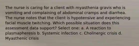 The nurse is caring for a client with myasthenia gravis who is vomiting and complaining of abdominal cramps and diarrhea. The nurse notes that the client is hypotensive and experiencing facial muscle twitching. Which possible situation does this assessment data support? Select one: a. A reaction to plasmapheresis b. Systemic infection c. Cholinergic crisis d. Myasthenic crisis