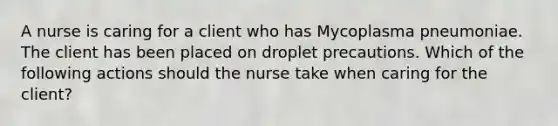 A nurse is caring for a client who has Mycoplasma pneumoniae. The client has been placed on droplet precautions. Which of the following actions should the nurse take when caring for the client?