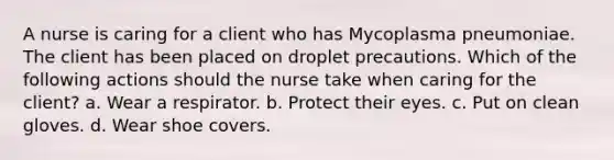 A nurse is caring for a client who has Mycoplasma pneumoniae. The client has been placed on droplet precautions. Which of the following actions should the nurse take when caring for the client? a. Wear a respirator. b. Protect their eyes. c. Put on clean gloves. d. Wear shoe covers.