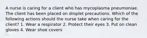 A nurse is caring for a client who has mycoplasma pneumoniae. The client has been placed on droplet precautions. Which of the following actions should the nurse take when caring for the client? 1. Wear a respirator 2. Protect their eyes 3. Put on clean gloves 4. Wear shoe covers