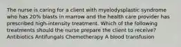 The nurse is caring for a client with myelodysplastic syndrome who has 20% blasts in marrow and the health care provider has prescribed high-intensity treatment. Which of the following treatments should the nurse prepare the client to receive? Antibiotics Antifungals Chemotherapy A blood transfusion