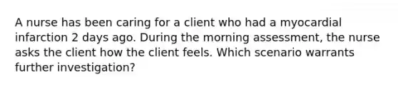 A nurse has been caring for a client who had a myocardial infarction 2 days ago. During the morning assessment, the nurse asks the client how the client feels. Which scenario warrants further investigation?